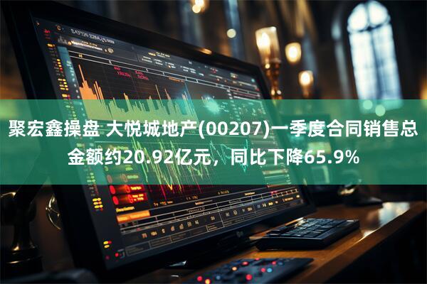 聚宏鑫操盘 大悦城地产(00207)一季度合同销售总金额约20.92亿元，同比下降65.9%
