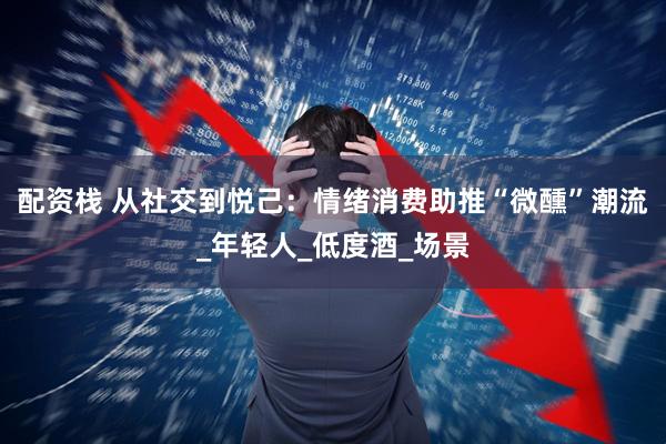 配资栈 从社交到悦己：情绪消费助推“微醺”潮流_年轻人_低度酒_场景