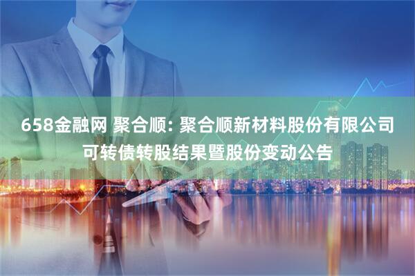 658金融网 聚合顺: 聚合顺新材料股份有限公司可转债转股结果暨股份变动公告