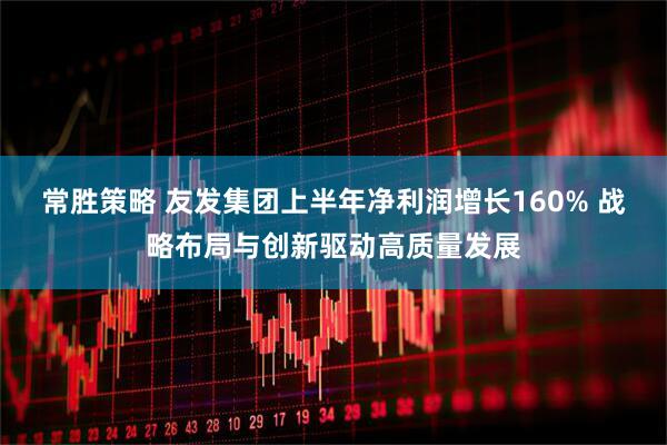 常胜策略 友发集团上半年净利润增长160% 战略布局与创新驱动高质量发展