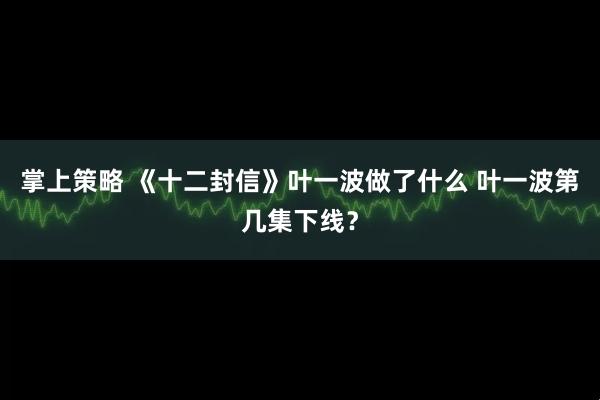 掌上策略 《十二封信》叶一波做了什么 叶一波第几集下线？