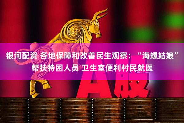 银河配资 各地保障和改善民生观察：“海螺姑娘”帮扶特困人员 卫生室便利村民就医