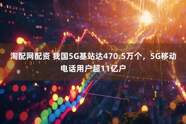 淘配网配资 我国5G基站达470.5万个，5G移动电话用户超11亿户