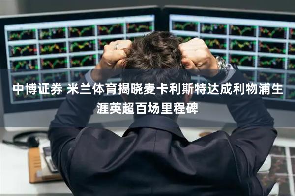 中博证券 米兰体育揭晓麦卡利斯特达成利物浦生涯英超百场里程碑